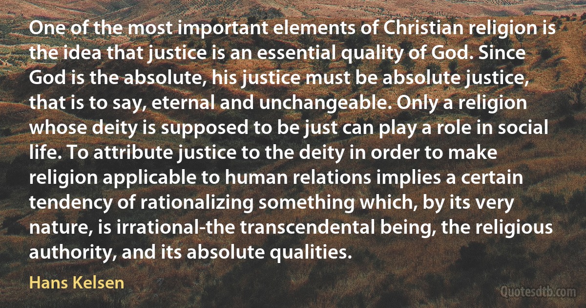 One of the most important elements of Christian religion is the idea that justice is an essential quality of God. Since God is the absolute, his justice must be absolute justice, that is to say, eternal and unchangeable. Only a religion whose deity is supposed to be just can play a role in social life. To attribute justice to the deity in order to make religion applicable to human relations implies a certain tendency of rationalizing something which, by its very nature, is irrational-the transcendental being, the religious authority, and its absolute qualities. (Hans Kelsen)