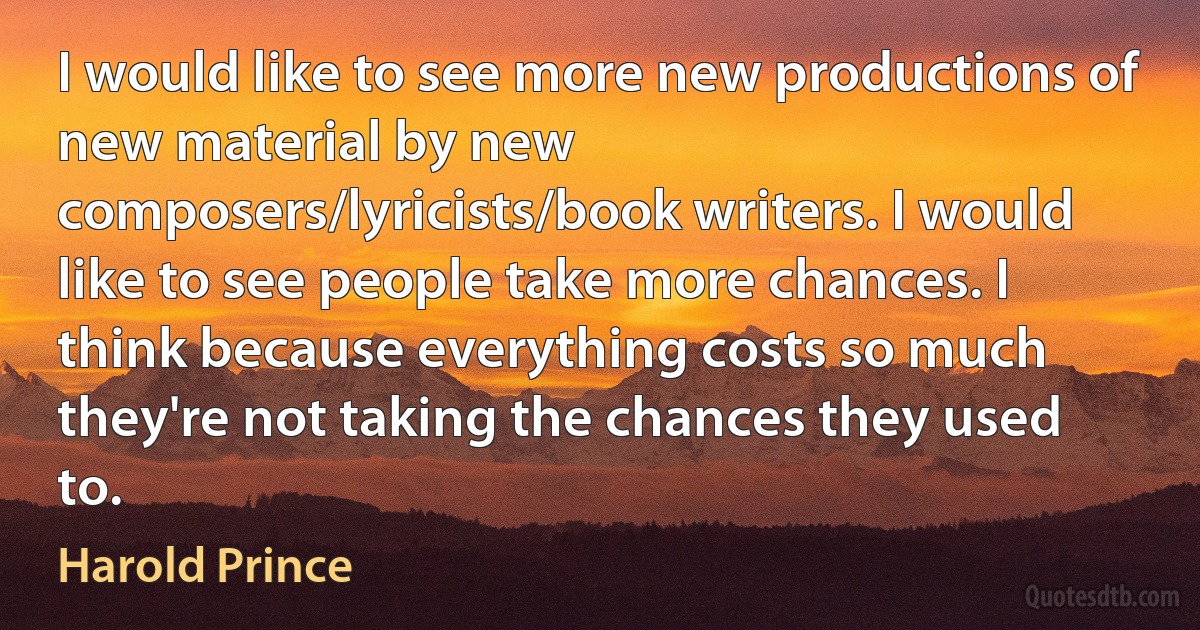 I would like to see more new productions of new material by new composers/lyricists/book writers. I would like to see people take more chances. I think because everything costs so much they're not taking the chances they used to. (Harold Prince)