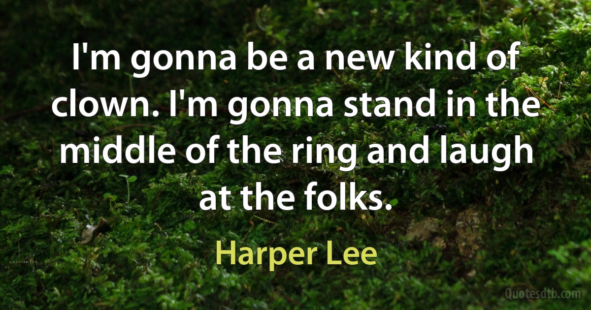 I'm gonna be a new kind of clown. I'm gonna stand in the middle of the ring and laugh at the folks. (Harper Lee)