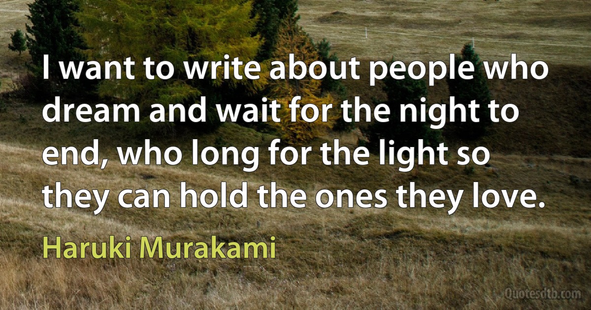 I want to write about people who dream and wait for the night to end, who long for the light so they can hold the ones they love. (Haruki Murakami)