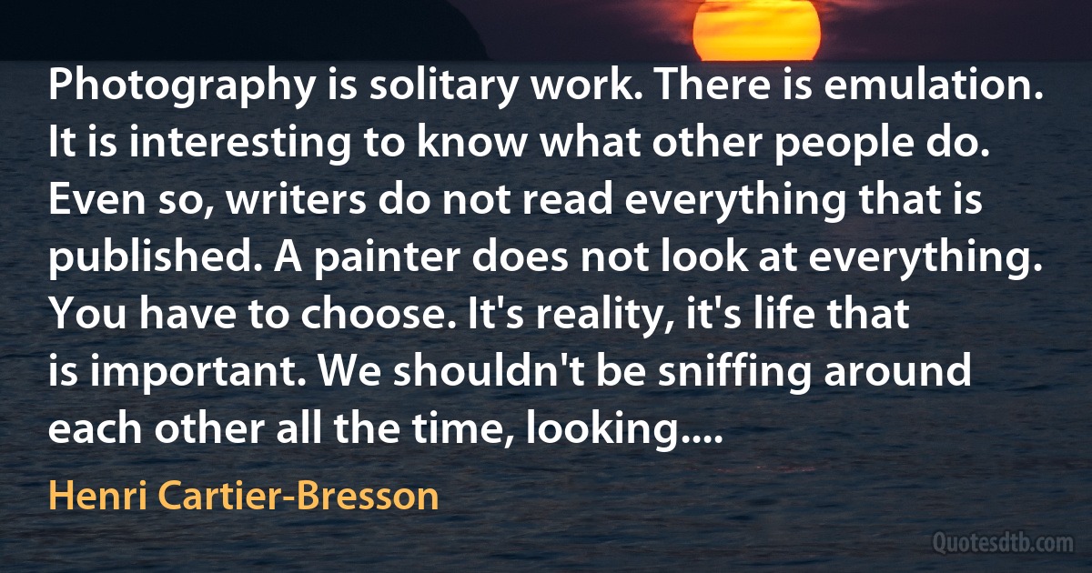Photography is solitary work. There is emulation. It is interesting to know what other people do. Even so, writers do not read everything that is published. A painter does not look at everything. You have to choose. It's reality, it's life that is important. We shouldn't be sniffing around each other all the time, looking.... (Henri Cartier-Bresson)