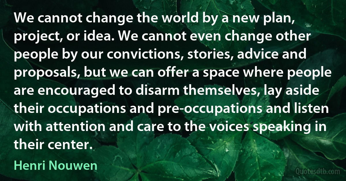 We cannot change the world by a new plan, project, or idea. We cannot even change other people by our convictions, stories, advice and proposals, but we can offer a space where people are encouraged to disarm themselves, lay aside their occupations and pre-occupations and listen with attention and care to the voices speaking in their center. (Henri Nouwen)