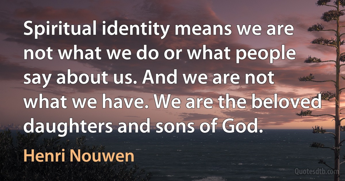 Spiritual identity means we are not what we do or what people say about us. And we are not what we have. We are the beloved daughters and sons of God. (Henri Nouwen)