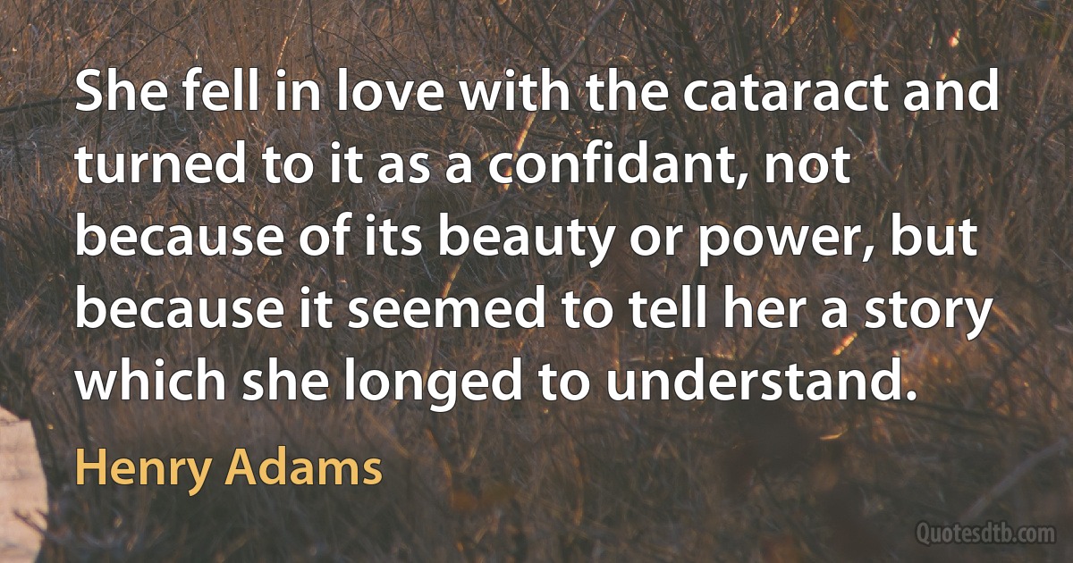 She fell in love with the cataract and turned to it as a confidant, not because of its beauty or power, but because it seemed to tell her a story which she longed to understand. (Henry Adams)