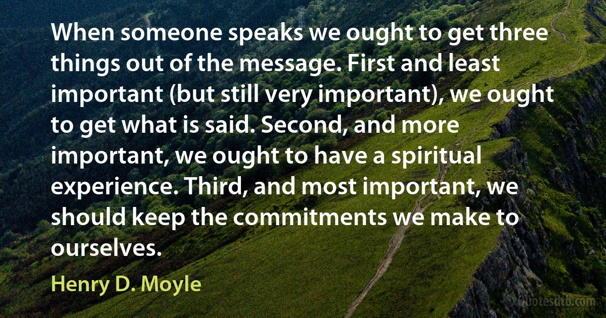 When someone speaks we ought to get three things out of the message. First and least important (but still very important), we ought to get what is said. Second, and more important, we ought to have a spiritual experience. Third, and most important, we should keep the commitments we make to ourselves. (Henry D. Moyle)