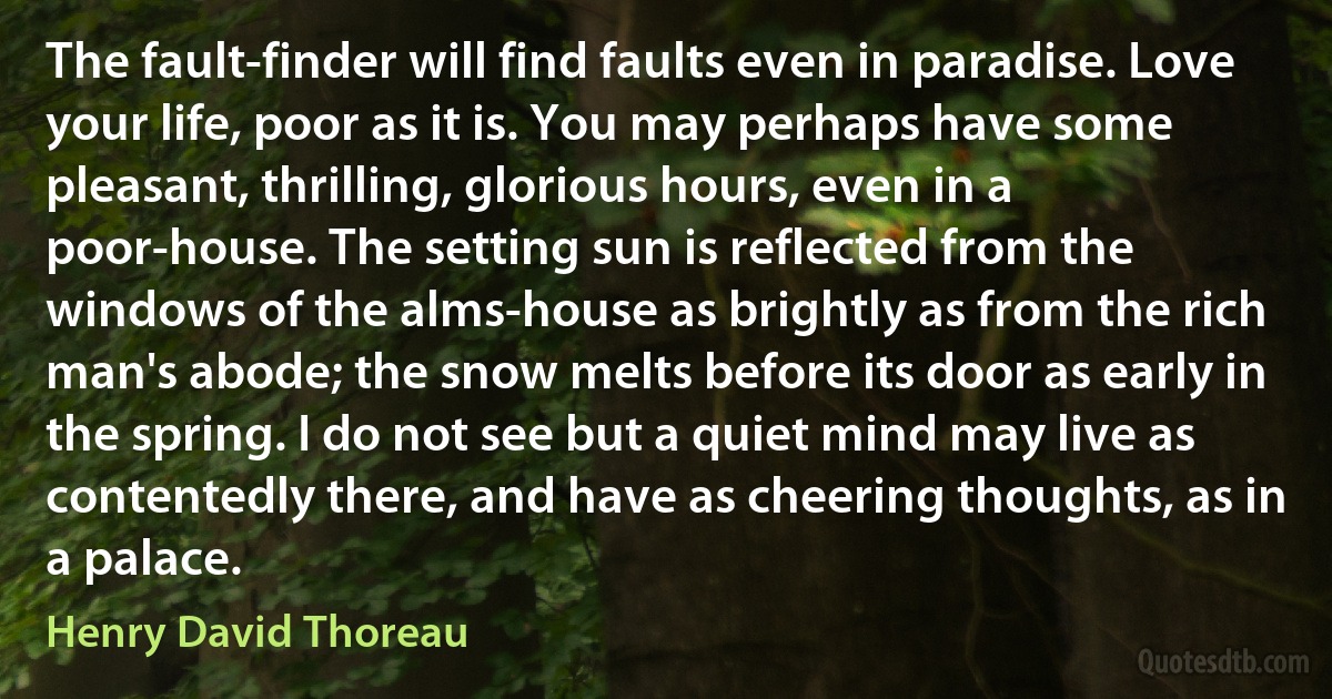 The fault-finder will find faults even in paradise. Love your life, poor as it is. You may perhaps have some pleasant, thrilling, glorious hours, even in a poor-house. The setting sun is reflected from the windows of the alms-house as brightly as from the rich man's abode; the snow melts before its door as early in the spring. I do not see but a quiet mind may live as contentedly there, and have as cheering thoughts, as in a palace. (Henry David Thoreau)