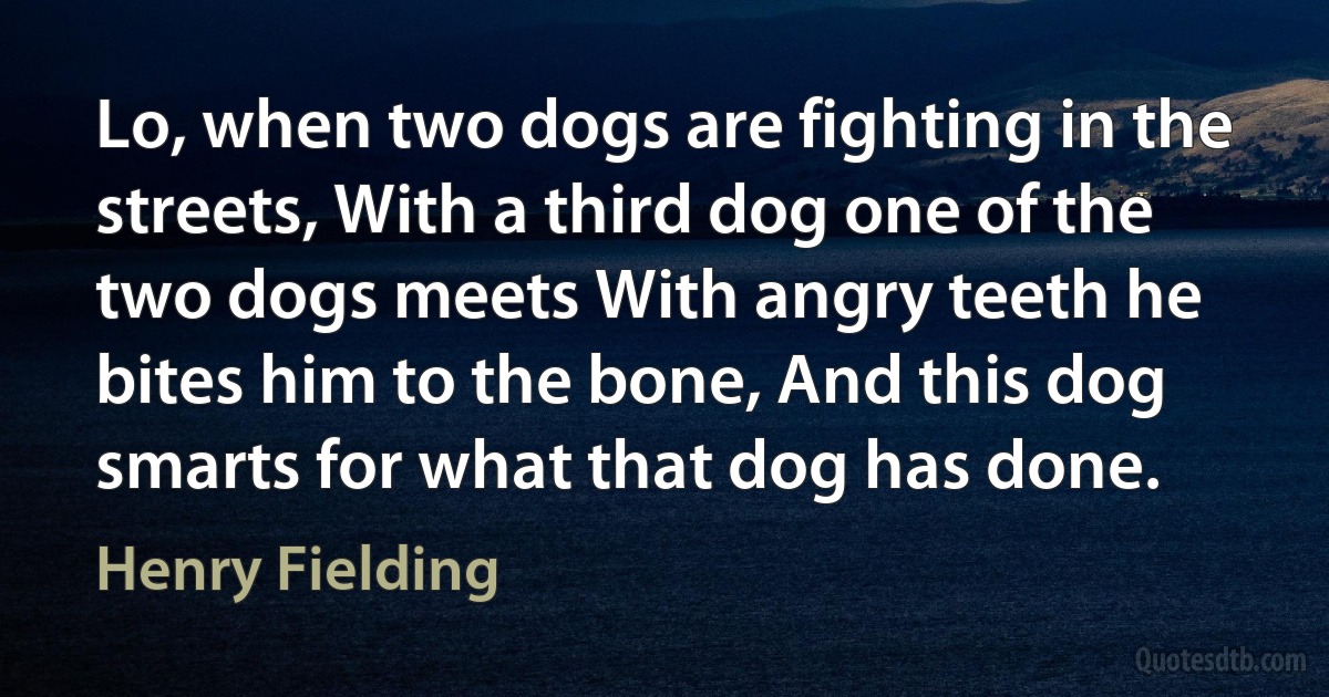 Lo, when two dogs are fighting in the streets, With a third dog one of the two dogs meets With angry teeth he bites him to the bone, And this dog smarts for what that dog has done. (Henry Fielding)