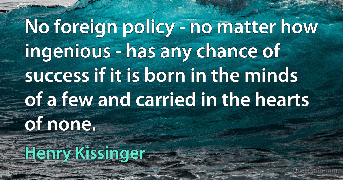 No foreign policy - no matter how ingenious - has any chance of success if it is born in the minds of a few and carried in the hearts of none. (Henry Kissinger)