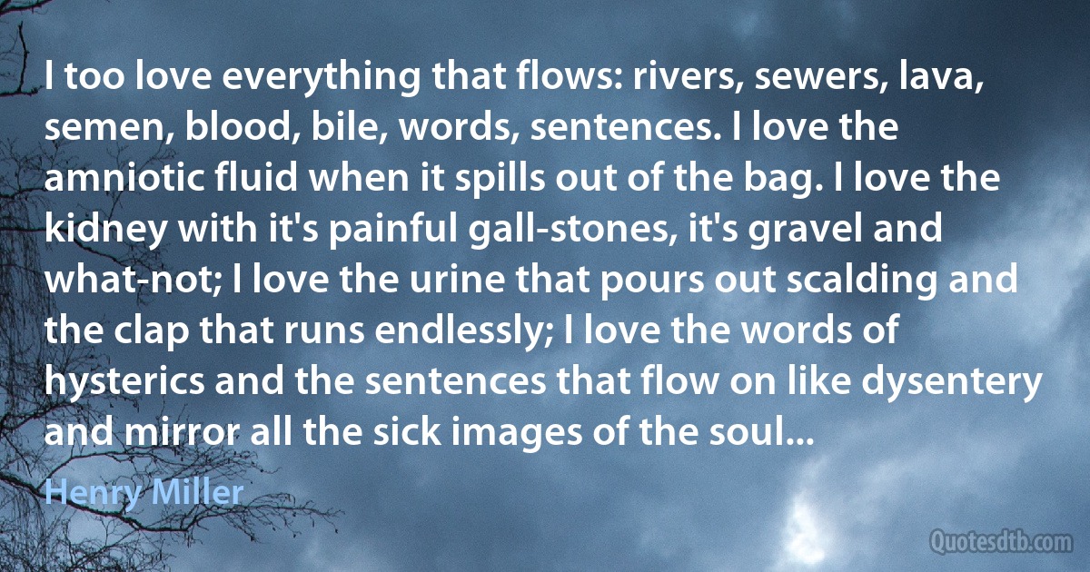 I too love everything that flows: rivers, sewers, lava, semen, blood, bile, words, sentences. I love the amniotic fluid when it spills out of the bag. I love the kidney with it's painful gall-stones, it's gravel and what-not; I love the urine that pours out scalding and the clap that runs endlessly; I love the words of hysterics and the sentences that flow on like dysentery and mirror all the sick images of the soul... (Henry Miller)