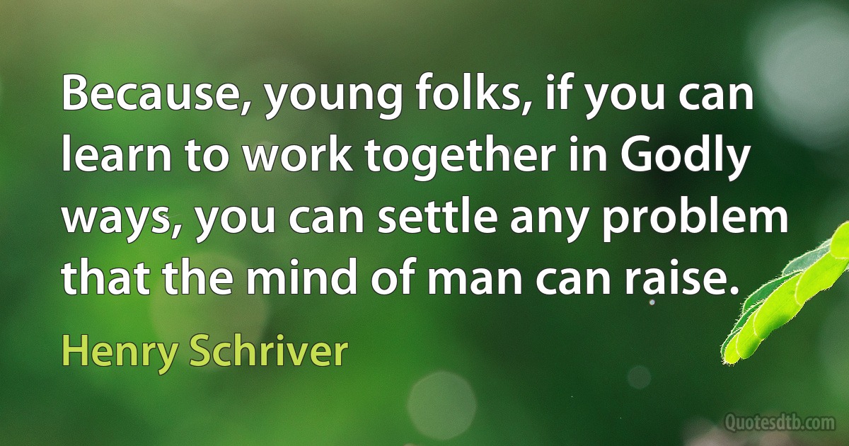 Because, young folks, if you can learn to work together in Godly ways, you can settle any problem that the mind of man can raise. (Henry Schriver)