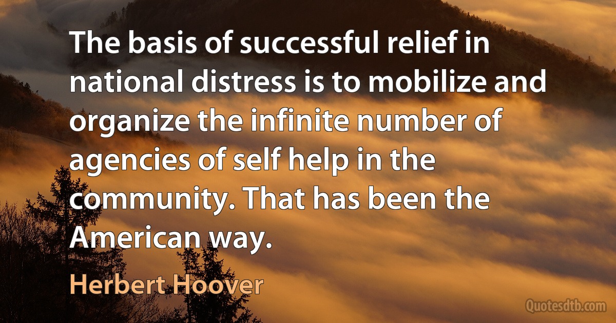 The basis of successful relief in national distress is to mobilize and organize the infinite number of agencies of self help in the community. That has been the American way. (Herbert Hoover)