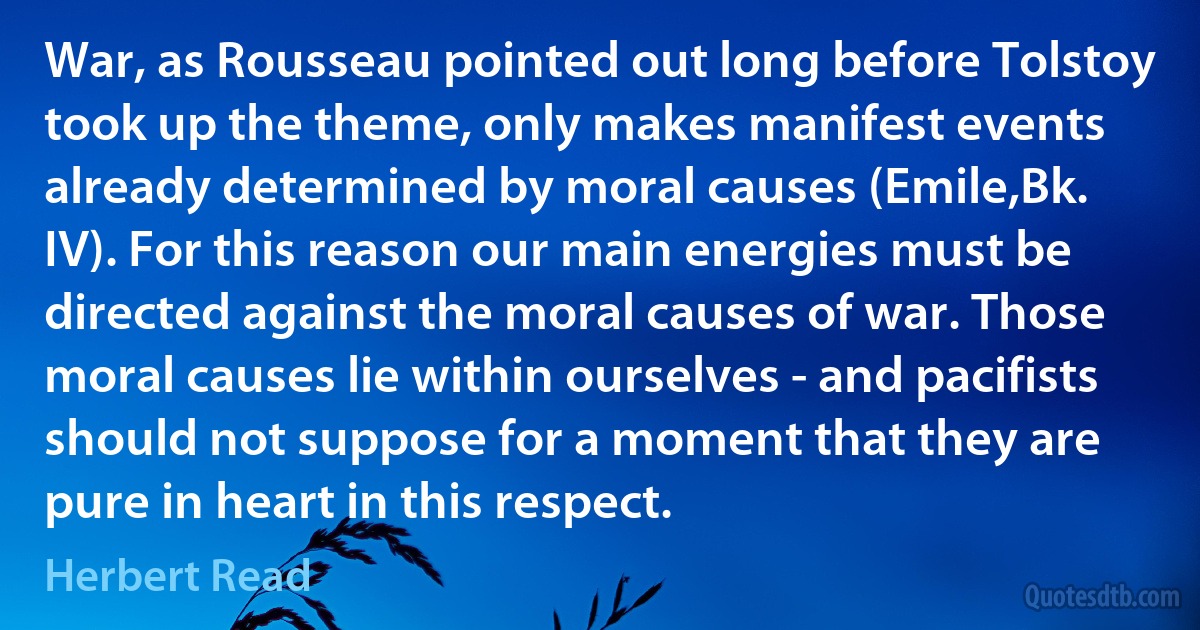 War, as Rousseau pointed out long before Tolstoy took up the theme, only makes manifest events already determined by moral causes (Emile,Bk. IV). For this reason our main energies must be directed against the moral causes of war. Those moral causes lie within ourselves - and pacifists should not suppose for a moment that they are pure in heart in this respect. (Herbert Read)