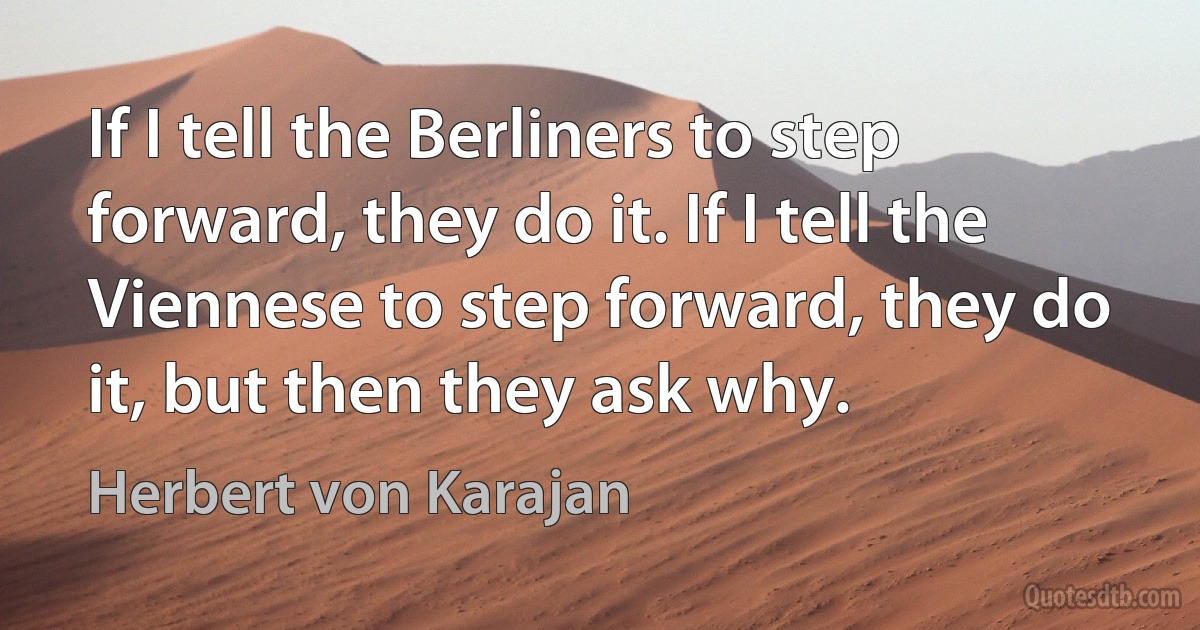 If I tell the Berliners to step forward, they do it. If I tell the Viennese to step forward, they do it, but then they ask why. (Herbert von Karajan)