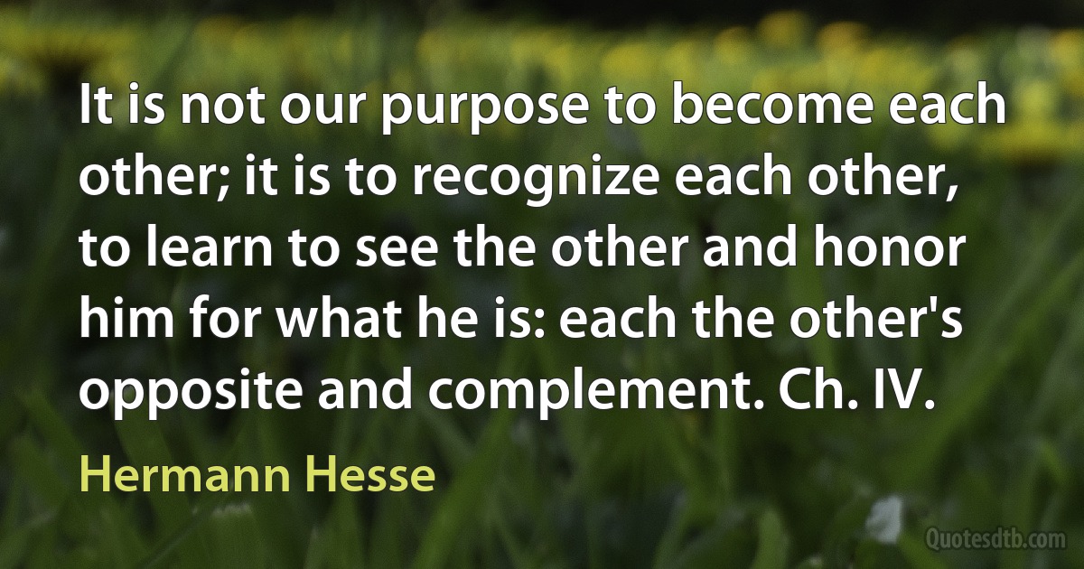 It is not our purpose to become each other; it is to recognize each other, to learn to see the other and honor him for what he is: each the other's opposite and complement. Ch. IV. (Hermann Hesse)