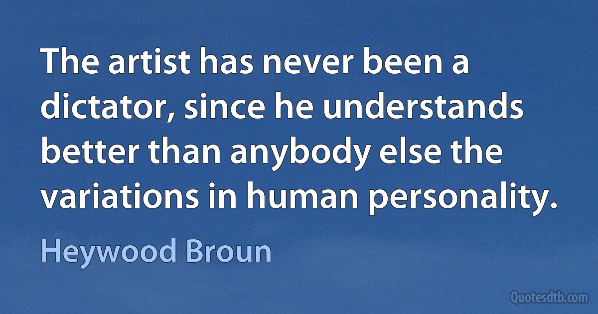 The artist has never been a dictator, since he understands better than anybody else the variations in human personality. (Heywood Broun)