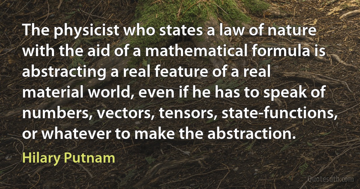 The physicist who states a law of nature with the aid of a mathematical formula is abstracting a real feature of a real material world, even if he has to speak of numbers, vectors, tensors, state-functions, or whatever to make the abstraction. (Hilary Putnam)