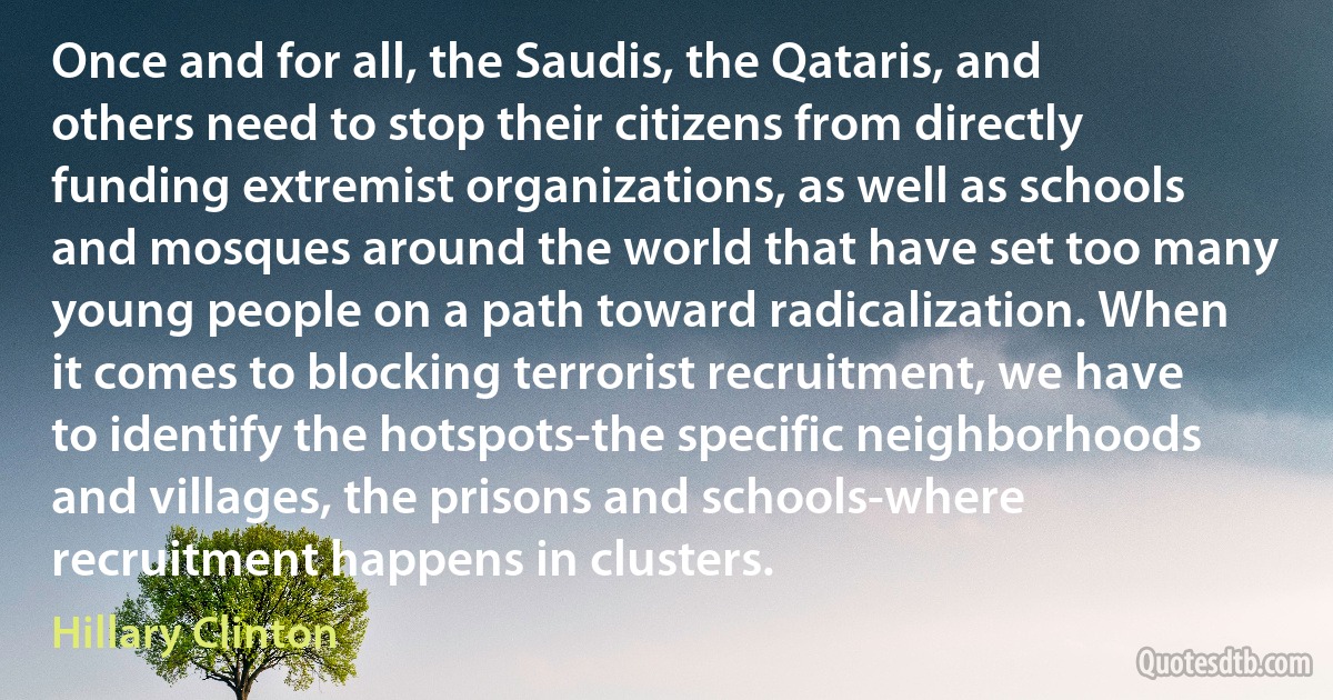 Once and for all, the Saudis, the Qataris, and others need to stop their citizens from directly funding extremist organizations, as well as schools and mosques around the world that have set too many young people on a path toward radicalization. When it comes to blocking terrorist recruitment, we have to identify the hotspots-the specific neighborhoods and villages, the prisons and schools-where recruitment happens in clusters. (Hillary Clinton)