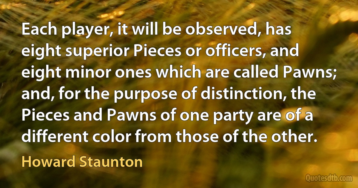 Each player, it will be observed, has eight superior Pieces or officers, and eight minor ones which are called Pawns; and, for the purpose of distinction, the Pieces and Pawns of one party are of a different color from those of the other. (Howard Staunton)