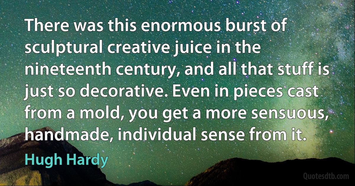 There was this enormous burst of sculptural creative juice in the nineteenth century, and all that stuff is just so decorative. Even in pieces cast from a mold, you get a more sensuous, handmade, individual sense from it. (Hugh Hardy)