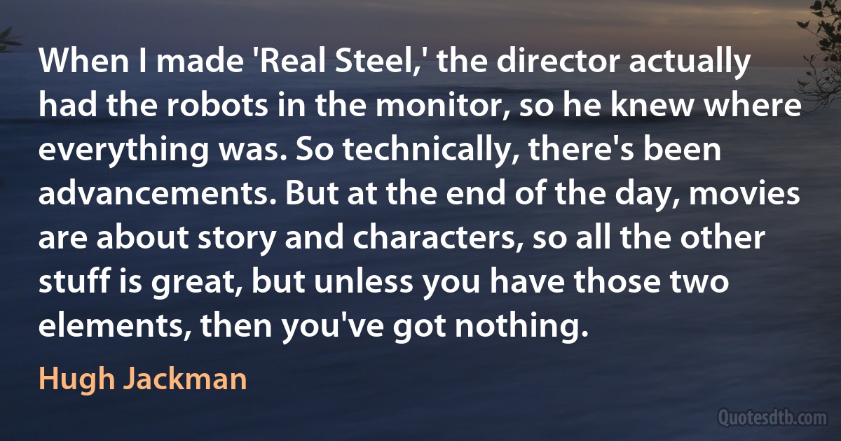 When I made 'Real Steel,' the director actually had the robots in the monitor, so he knew where everything was. So technically, there's been advancements. But at the end of the day, movies are about story and characters, so all the other stuff is great, but unless you have those two elements, then you've got nothing. (Hugh Jackman)