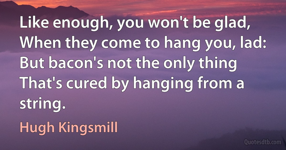 Like enough, you won't be glad,
When they come to hang you, lad:
But bacon's not the only thing
That's cured by hanging from a string. (Hugh Kingsmill)