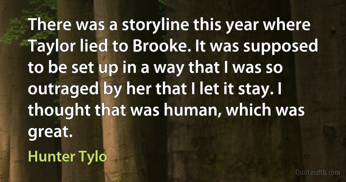 There was a storyline this year where Taylor lied to Brooke. It was supposed to be set up in a way that I was so outraged by her that I let it stay. I thought that was human, which was great. (Hunter Tylo)