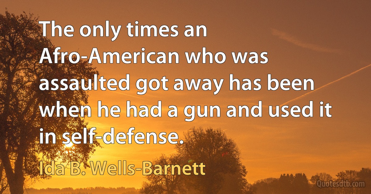 The only times an Afro-American who was assaulted got away has been when he had a gun and used it in self-defense. (Ida B. Wells-Barnett)