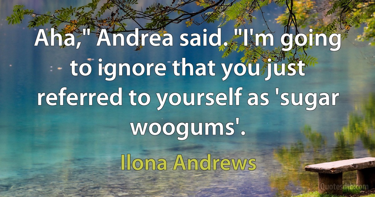 Aha," Andrea said. "I'm going to ignore that you just referred to yourself as 'sugar woogums'. (Ilona Andrews)