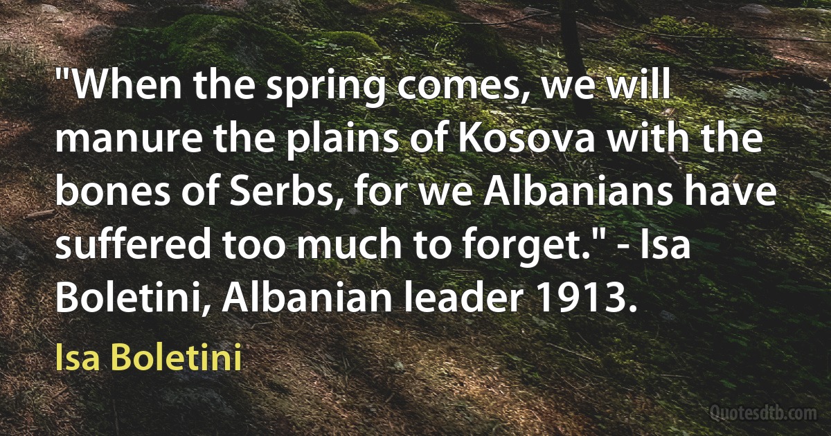 "When the spring comes, we will manure the plains of Kosova with the bones of Serbs, for we Albanians have suffered too much to forget." - Isa Boletini, Albanian leader 1913. (Isa Boletini)