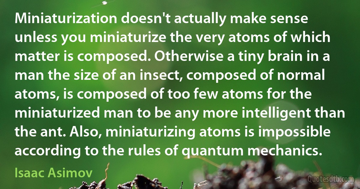 Miniaturization doesn't actually make sense unless you miniaturize the very atoms of which matter is composed. Otherwise a tiny brain in a man the size of an insect, composed of normal atoms, is composed of too few atoms for the miniaturized man to be any more intelligent than the ant. Also, miniaturizing atoms is impossible according to the rules of quantum mechanics. (Isaac Asimov)