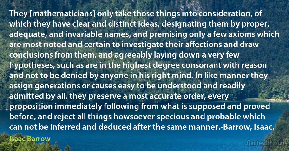 They [mathematicians] only take those things into consideration, of which they have clear and distinct ideas, designating them by proper, adequate, and invariable names, and premising only a few axioms which are most noted and certain to investigate their affections and draw conclusions from them, and agreeably laying down a very few hypotheses, such as are in the highest degree consonant with reason and not to be denied by anyone in his right mind. In like manner they assign generations or causes easy to be understood and readily admitted by all, they preserve a most accurate order, every proposition immediately following from what is supposed and proved before, and reject all things howsoever specious and probable which can not be inferred and deduced after the same manner.-Barrow, Isaac. (Isaac Barrow)