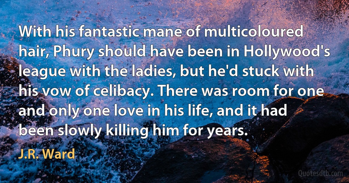 With his fantastic mane of multicoloured hair, Phury should have been in Hollywood's league with the ladies, but he'd stuck with his vow of celibacy. There was room for one and only one love in his life, and it had been slowly killing him for years. (J.R. Ward)