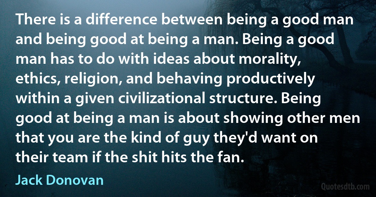 There is a difference between being a good man and being good at being a man. Being a good man has to do with ideas about morality, ethics, religion, and behaving productively within a given civilizational structure. Being good at being a man is about showing other men that you are the kind of guy they'd want on their team if the shit hits the fan. (Jack Donovan)