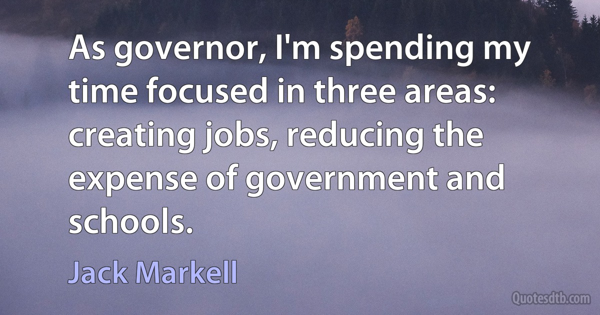 As governor, I'm spending my time focused in three areas: creating jobs, reducing the expense of government and schools. (Jack Markell)