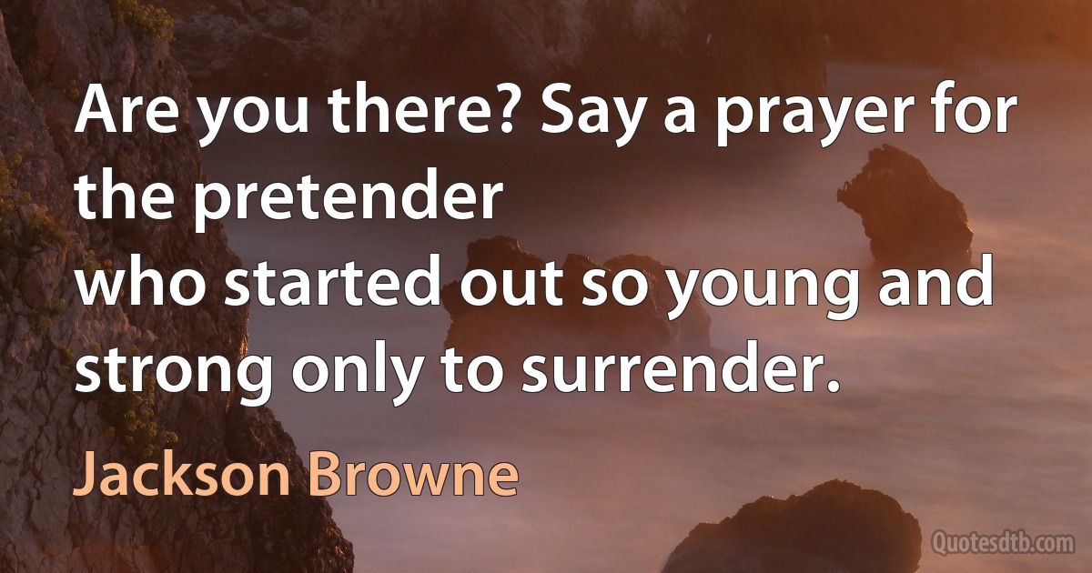 Are you there? Say a prayer for the pretender
who started out so young and strong only to surrender. (Jackson Browne)