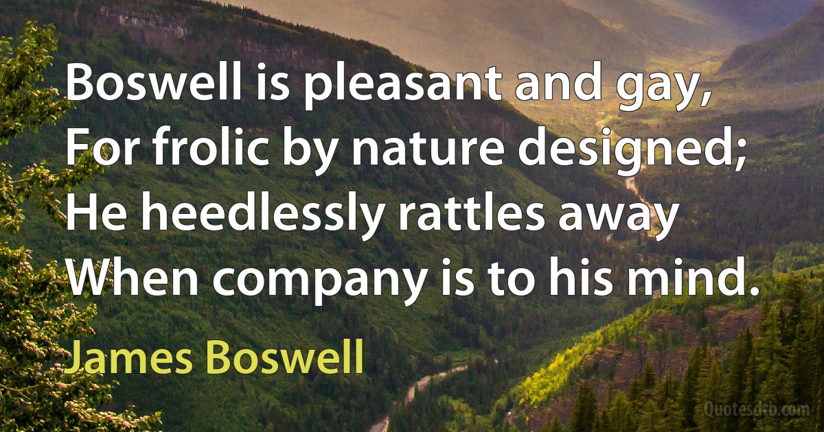 Boswell is pleasant and gay,
For frolic by nature designed;
He heedlessly rattles away
When company is to his mind. (James Boswell)