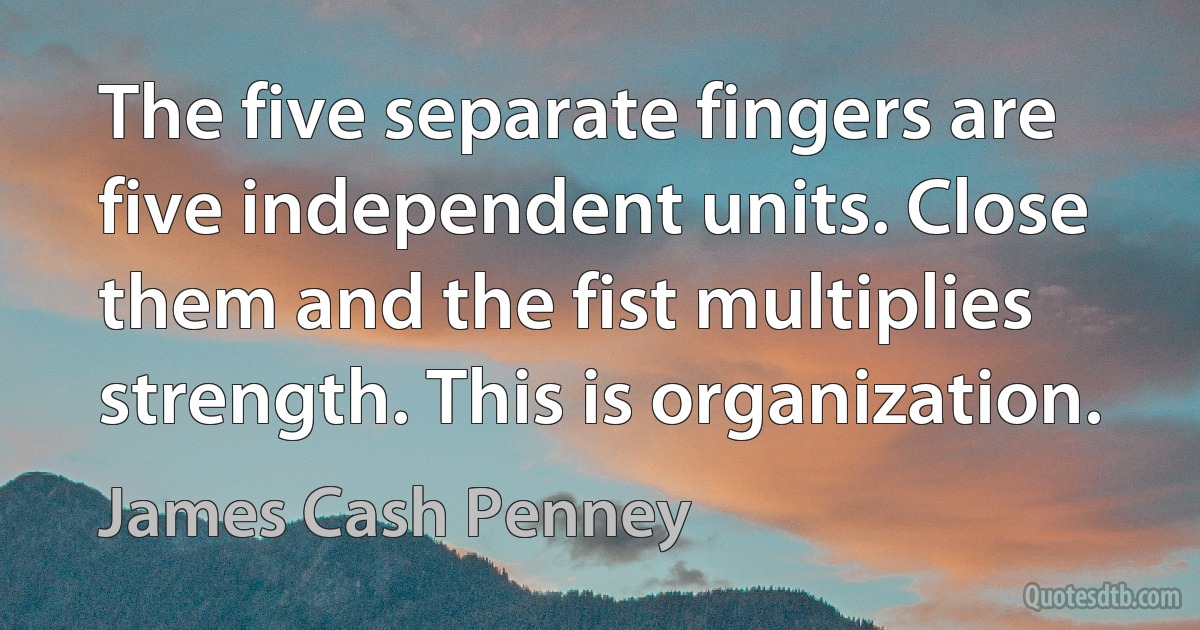 The five separate fingers are five independent units. Close them and the fist multiplies strength. This is organization. (James Cash Penney)