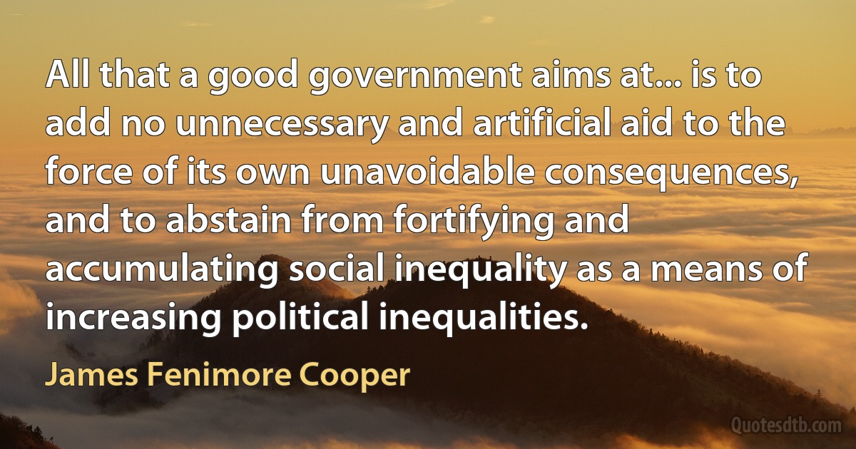 All that a good government aims at... is to add no unnecessary and artificial aid to the force of its own unavoidable consequences, and to abstain from fortifying and accumulating social inequality as a means of increasing political inequalities. (James Fenimore Cooper)