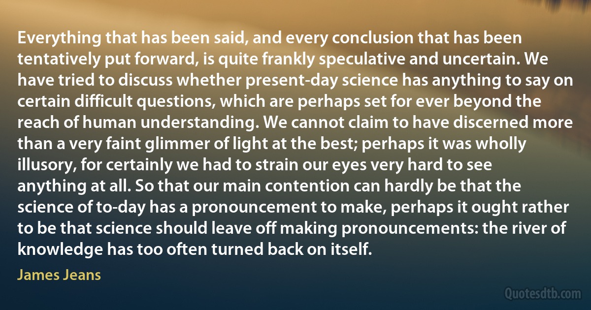 Everything that has been said, and every conclusion that has been tentatively put forward, is quite frankly speculative and uncertain. We have tried to discuss whether present-day science has anything to say on certain difficult questions, which are perhaps set for ever beyond the reach of human understanding. We cannot claim to have discerned more than a very faint glimmer of light at the best; perhaps it was wholly illusory, for certainly we had to strain our eyes very hard to see anything at all. So that our main contention can hardly be that the science of to-day has a pronouncement to make, perhaps it ought rather to be that science should leave off making pronouncements: the river of knowledge has too often turned back on itself. (James Jeans)