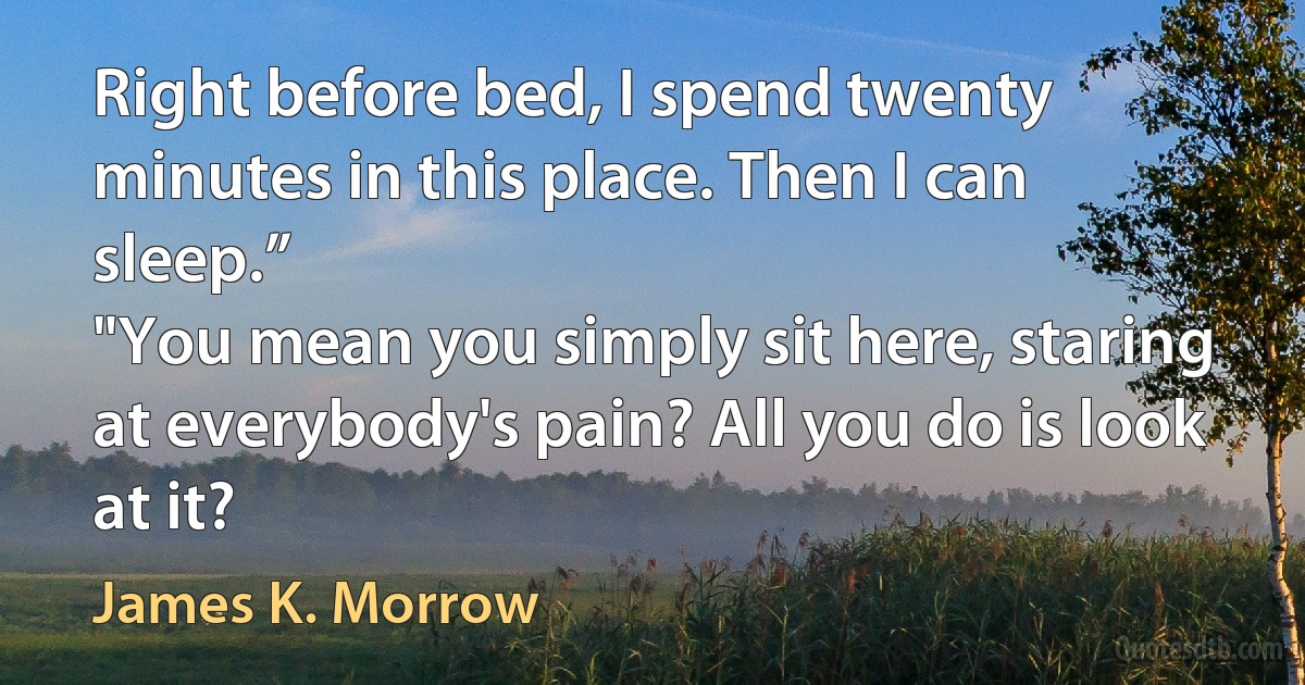 Right before bed, I spend twenty minutes in this place. Then I can sleep.”
"You mean you simply sit here, staring at everybody's pain? All you do is look at it? (James K. Morrow)