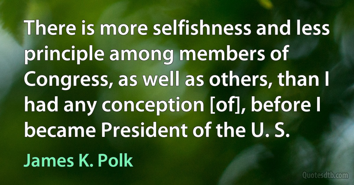 There is more selfishness and less principle among members of Congress, as well as others, than I had any conception [of], before I became President of the U. S. (James K. Polk)