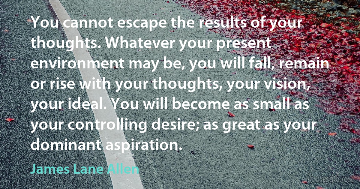 You cannot escape the results of your thoughts. Whatever your present environment may be, you will fall, remain or rise with your thoughts, your vision, your ideal. You will become as small as your controlling desire; as great as your dominant aspiration. (James Lane Allen)