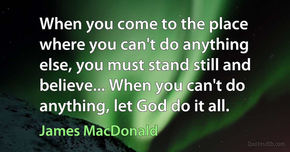 When you come to the place where you can't do anything else, you must stand still and believe... When you can't do anything, let God do it all. (James MacDonald)