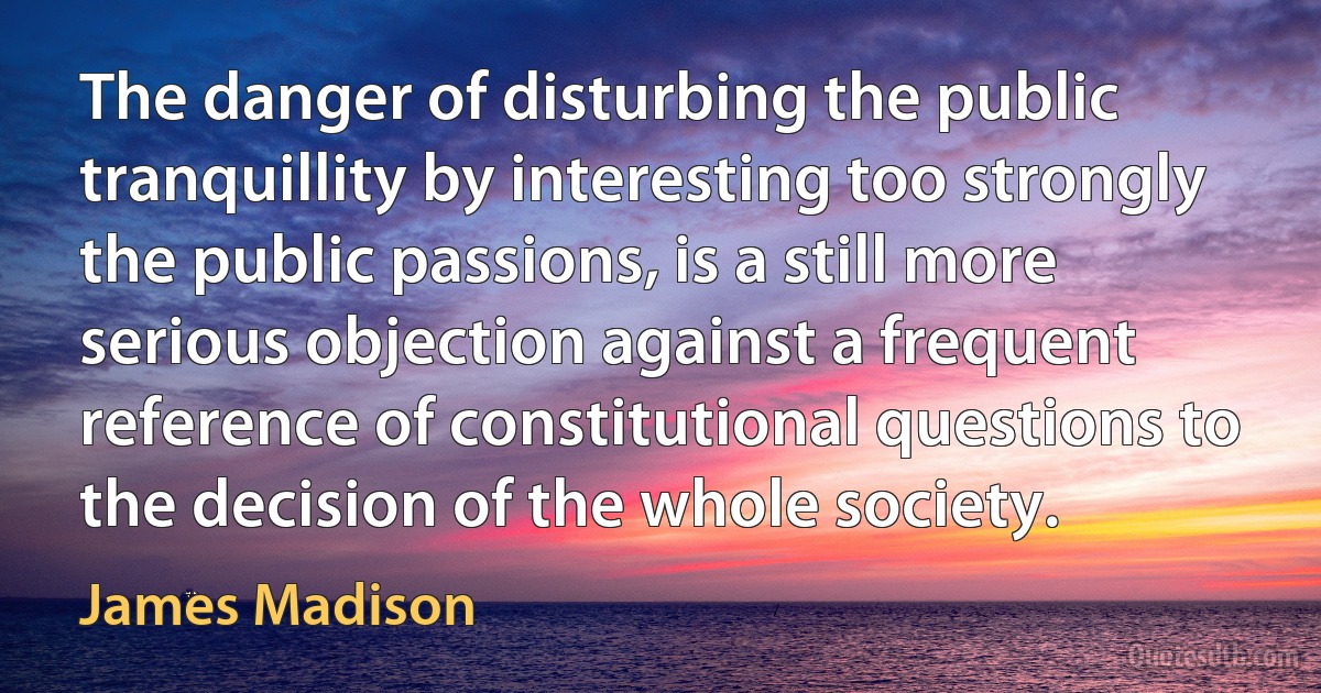 The danger of disturbing the public tranquillity by interesting too strongly the public passions, is a still more serious objection against a frequent reference of constitutional questions to the decision of the whole society. (James Madison)