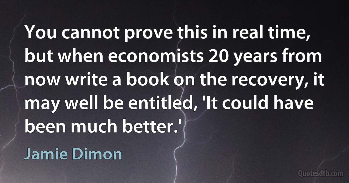 You cannot prove this in real time, but when economists 20 years from now write a book on the recovery, it may well be entitled, 'It could have been much better.' (Jamie Dimon)