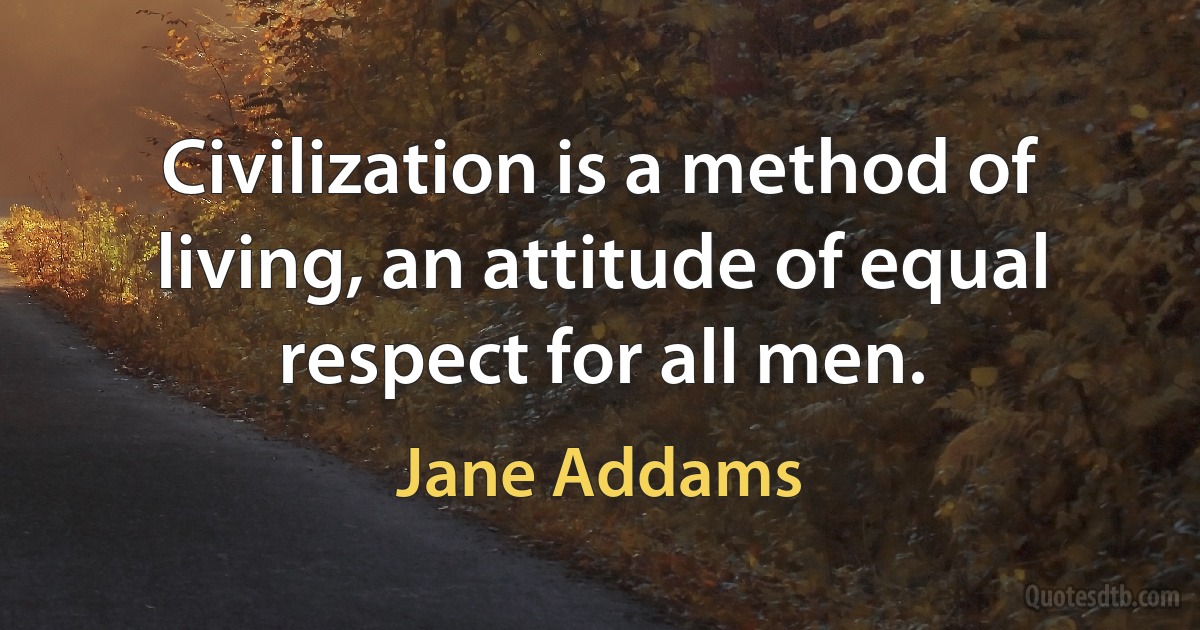 Civilization is a method of living, an attitude of equal respect for all men. (Jane Addams)