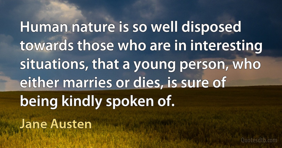 Human nature is so well disposed towards those who are in interesting situations, that a young person, who either marries or dies, is sure of being kindly spoken of. (Jane Austen)