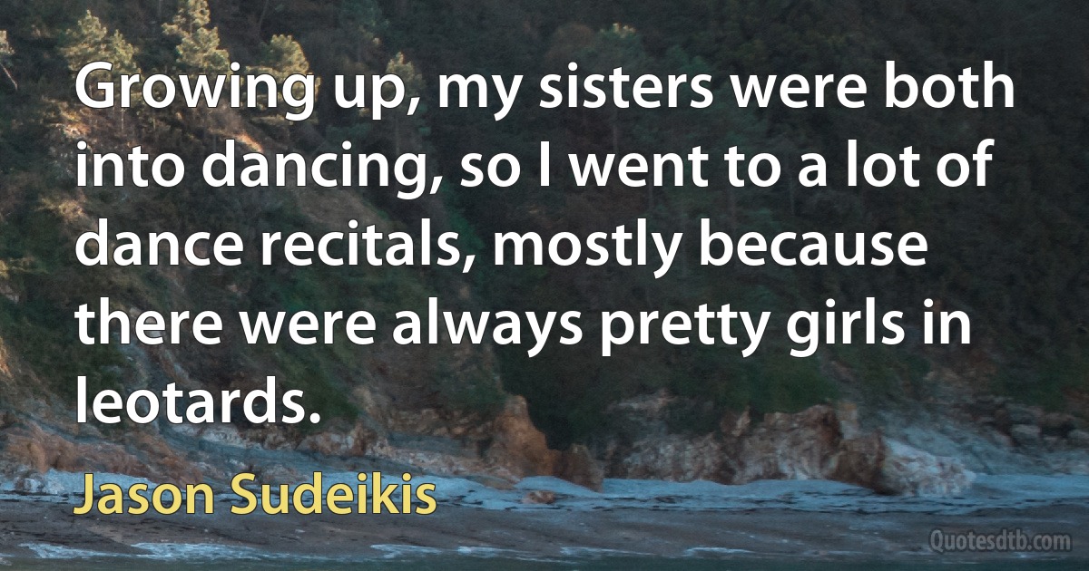 Growing up, my sisters were both into dancing, so I went to a lot of dance recitals, mostly because there were always pretty girls in leotards. (Jason Sudeikis)