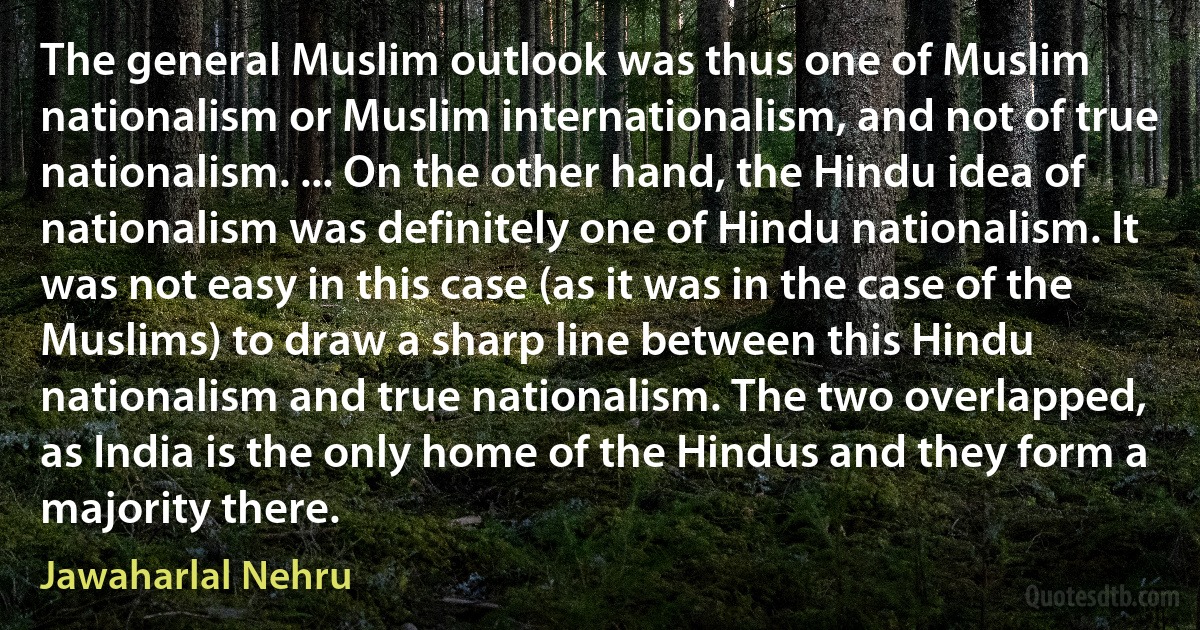 The general Muslim outlook was thus one of Muslim nationalism or Muslim internationalism, and not of true nationalism. ... On the other hand, the Hindu idea of nationalism was definitely one of Hindu nationalism. It was not easy in this case (as it was in the case of the Muslims) to draw a sharp line between this Hindu nationalism and true nationalism. The two overlapped, as India is the only home of the Hindus and they form a majority there. (Jawaharlal Nehru)