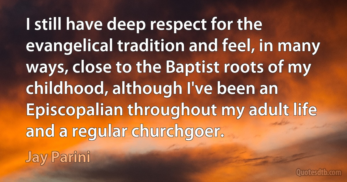 I still have deep respect for the evangelical tradition and feel, in many ways, close to the Baptist roots of my childhood, although I've been an Episcopalian throughout my adult life and a regular churchgoer. (Jay Parini)